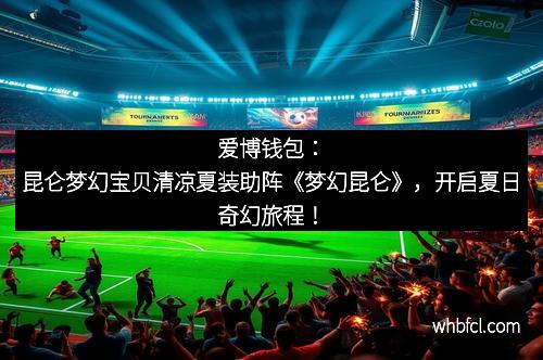 爱博钱包：昆仑梦幻宝贝清凉夏装助阵《梦幻昆仑》，开启夏日奇幻旅程！